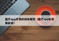 医疗app开发的成本规划（医疗app的发展前景）