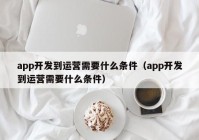app开发到运营需要什么条件（app开发到运营需要什么条件）